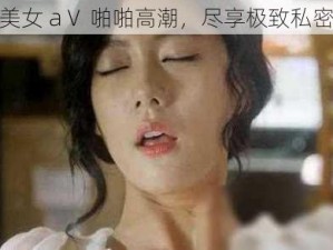 精品美女 aⅤ 啪啪高潮，尽享极致私密体验