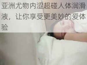 亚洲尤物内涩超碰人体润滑液，让你享受更美妙的爱体验