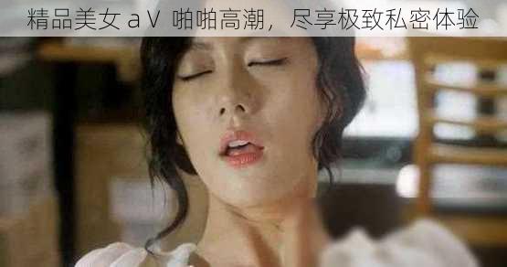 精品美女 aⅤ 啪啪高潮，尽享极致私密体验