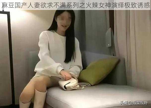 麻豆国产人妻欲求不满系列之火辣女神演绎极致诱惑