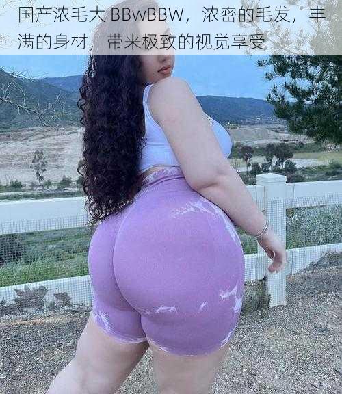 国产浓毛大 BBwBBW，浓密的毛发，丰满的身材，带来极致的视觉享受