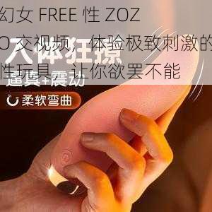 幻女 FREE 性 ZOZO 交视频，体验极致刺激的性玩具，让你欲罢不能